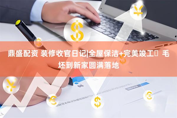 鼎盛配资 装修收官日记|全屋保洁+完美竣工✨毛坯到新家圆满落地