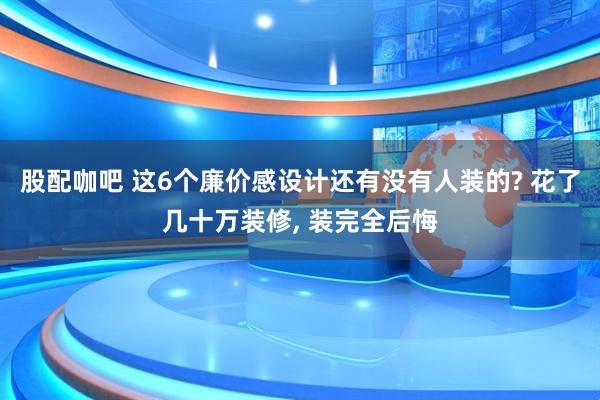 股配咖吧 这6个廉价感设计还有没有人装的? 花了几十万装修, 装完全后悔