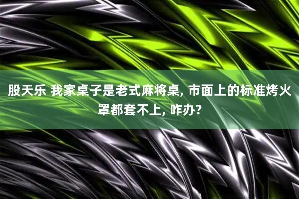 股天乐 我家桌子是老式麻将桌, 市面上的标准烤火罩都套不上, 咋办?