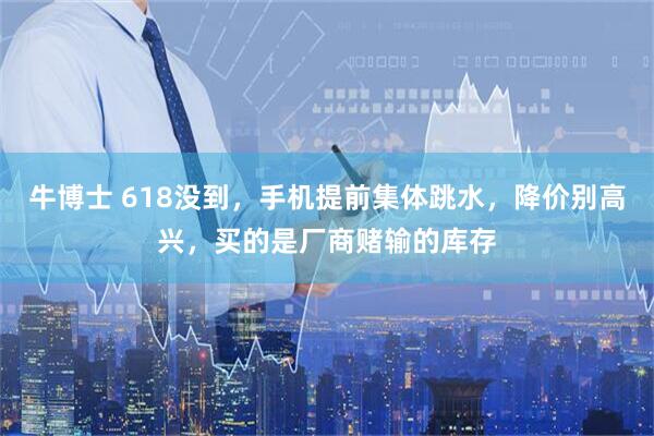 牛博士 618没到，手机提前集体跳水，降价别高兴，买的是厂商赌输的库存