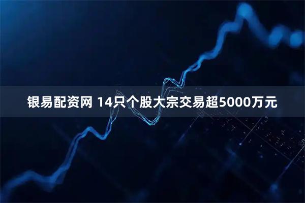 银易配资网 14只个股大宗交易超5000万元