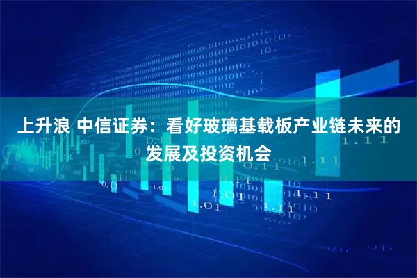 上升浪 中信证券：看好玻璃基载板产业链未来的发展及投资机会