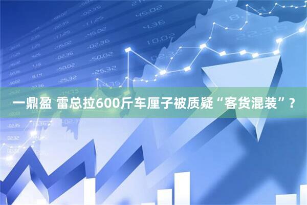 一鼎盈 雷总拉600斤车厘子被质疑“客货混装”？