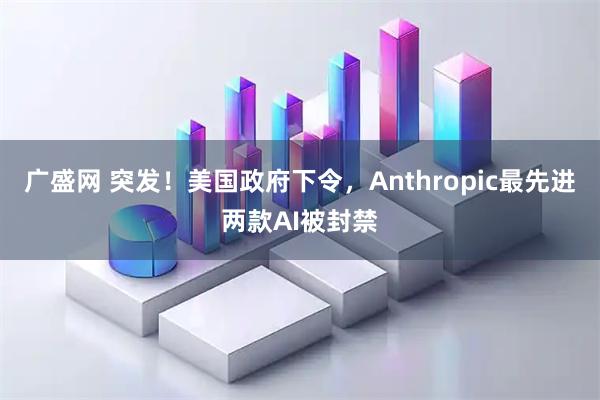 广盛网 突发！美国政府下令，Anthropic最先进两款AI被封禁