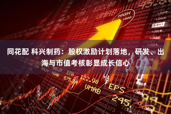 同花配 科兴制药：股权激励计划落地，研发、出海与市值考核彰显成长信心
