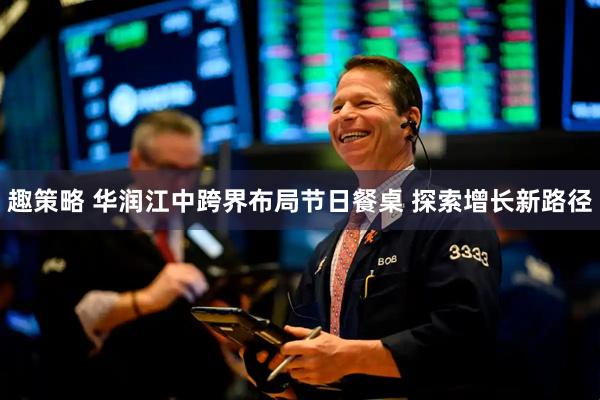 趣策略 华润江中跨界布局节日餐桌 探索增长新路径
