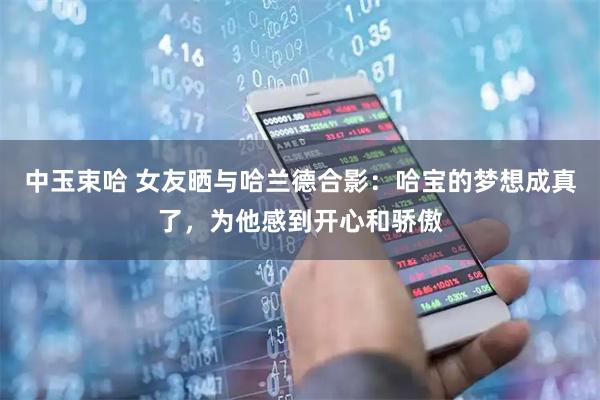中玉束哈 女友晒与哈兰德合影：哈宝的梦想成真了，为他感到开心和骄傲