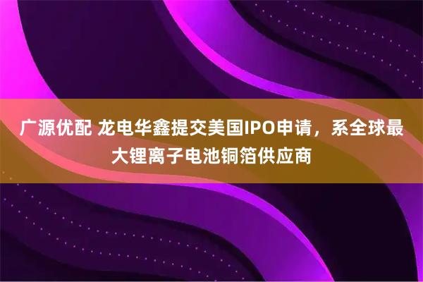广源优配 龙电华鑫提交美国IPO申请，系全球最大锂离子电池铜箔供应商