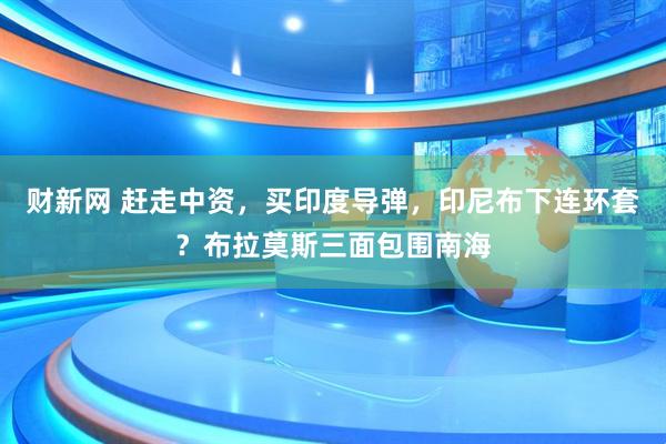 财新网 赶走中资，买印度导弹，印尼布下连环套？布拉莫斯三面包围南海