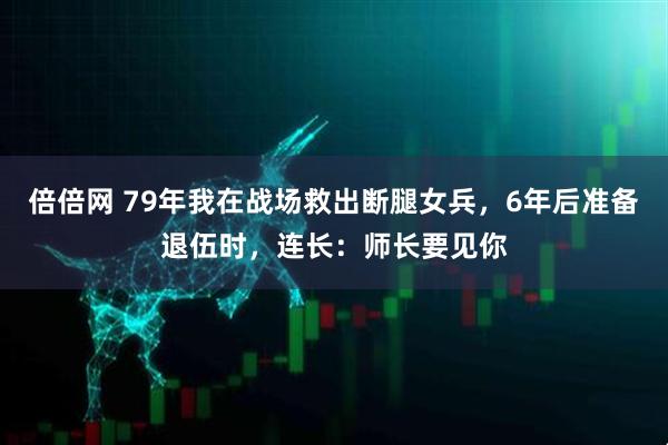 倍倍网 79年我在战场救出断腿女兵，6年后准备退伍时，连长：师长要见你