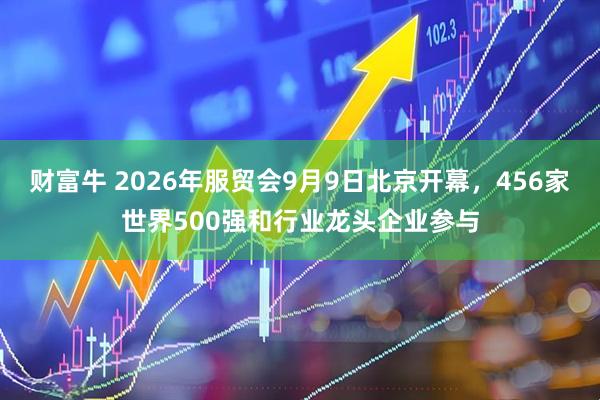 财富牛 2026年服贸会9月9日北京开幕，456家世界500强和行业龙头企业参与