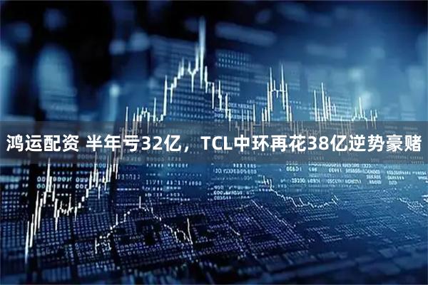 鸿运配资 半年亏32亿，TCL中环再花38亿逆势豪赌