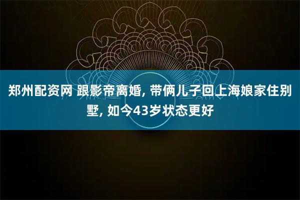郑州配资网 跟影帝离婚, 带俩儿子回上海娘家住别墅, 如今43岁状态更好