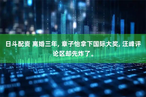 日斗配资 离婚三年, 章子怡拿下国际大奖, 汪峰评论区却先炸了。